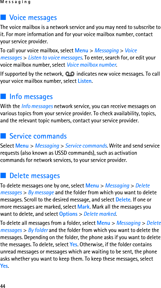 Messaging44■Voice messagesThe voice mailbox is a network service and you may need to subscribe to it. For more information and for your voice mailbox number, contact your service provider.To call your voice mailbox, select Menu &gt; Messaging &gt; Voice messages &gt; Listen to voice messages. To enter, search for, or edit your voice mailbox number, select Voice mailbox number.If supported by the network,   indicates new voice messages. To call your voice mailbox number, select Listen.■Info messagesWith the Info messages network service, you can receive messages on various topics from your service provider. To check availability, topics, and the relevant topic numbers, contact your service provider.■Service commandsSelect Menu &gt; Messaging &gt; Service commands. Write and send service requests (also known as USSD commands), such as activation commands for network services, to your service provider.■Delete messagesTo delete messages one by one, select Menu &gt; Messaging &gt; Delete messages &gt; By message and the folder from which you want to delete messages. Scroll to the desired message, and select Delete. If one or more messages are marked, select Mark. Mark all the messages you want to delete, and select Options &gt; Delete marked.To delete all messages from a folder, select Menu &gt; Messaging &gt; Delete messages &gt; By folder and the folder from which you want to delete the messages. Depending on the folder, the phone asks if you want to delete the messages. To delete, select Yes. Otherwise, if the folder contains unread messages or messages which are waiting to be sent, the phone asks whether you want to keep them. To keep these messages, select Yes.