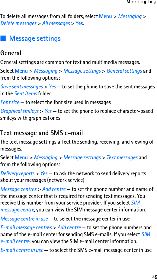 Messaging45To delete all messages from all folders, select Menu &gt; Messaging &gt; Delete messages &gt; All messages &gt; Yes.■Message settingsGeneralGeneral settings are common for text and multimedia messages.Select Menu &gt; Messaging &gt; Message settings &gt; General settings and from the following options:Save sent messages &gt; Yes — to set the phone to save the sent messages in the Sent items folderFont size — to select the font size used in messagesGraphical smileys &gt; Yes — to set the phone to replace character-based smileys with graphical onesText message and SMS e-mailThe text message settings affect the sending, receiving, and viewing of messages.Select Menu &gt; Messaging &gt; Message settings &gt; Text messages and  from the following options:Delivery reports &gt; Yes — to ask the network to send delivery reports about your messages (network service)Message centres &gt; Add centre — to set the phone number and name of the message center that is required for sending text messages. You receive this number from your service provider. If you select SIM message centre, you can view the SIM message center information.Message centre in use — to select the message center in useE-mail message centres &gt; Add centre — to set the phone numbers and name of the e-mail center for sending SMS e-mails. If you select SIM e-mail centre, you can view the SIM e-mail center information.E-mail centre in use — to select the SMS e-mail message center in use