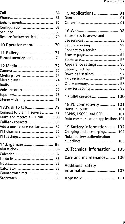 Contents5Call........................................................... 66Phone ...................................................... 66Enhancements...................................... 67Configuration........................................ 68Security .................................................. 69Restore factory settings..................... 7010.Operator menu..................  7011.Gallery ...............................  71Format memory card.......................... 7112.Media ................................  72Camera ................................................... 72Media player ......................................... 73Music player.......................................... 74Radio ....................................................... 75Voice recorder....................................... 77Equalizer................................................. 78Stereo widening................................... 7813.Push to talk.......................  79Connect to the PTT service ............... 79Make and receive a PTT call ............. 80Callback requests................................. 81Add a one-to-one contact................ 82PTT channels ......................................... 83PTT settings ........................................... 8414.Organizer...........................  86Alarm clock............................................ 86Calendar................................................. 87To-do list................................................ 88Notes....................................................... 88Calculator .............................................. 88Countdown timer ................................ 89Stopwatch ............................................. 8915.Applications ...................... 91Games ..................................................... 91Collection............................................... 9116.Web.................................... 93Basic steps to access and use services ........................................... 93Set up browsing................................... 93Connect to a service........................... 93Browse pages........................................ 94Bookmarks ............................................. 95Appearance settings ........................... 96Security settings .................................. 97Download settings .............................. 97Service inbox ........................................ 97Cache memory...................................... 98Browser security .................................. 9817.SIM services....................  10018.PC connectivity ..............  101Nokia PC Suite...................................  101EGPRS, HSCSD, and CSD.................  101Data communication applications 10119.Battery information.......  102Charging and discharging..............  102Nokia battery authentication guidelines............................................  10320.Technical Information ...  105Care and maintenance ........  106Additional safety information..........................  107Appendix..............................  111