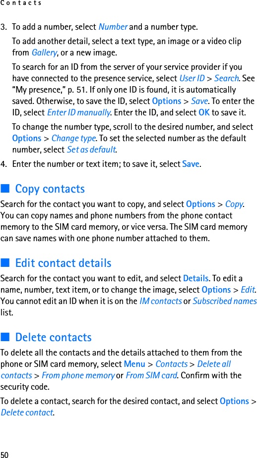 Contacts503. To add a number, select Number and a number type.To add another detail, select a text type, an image or a video clip from Gallery, or a new image.To search for an ID from the server of your service provider if you have connected to the presence service, select User ID &gt; Search. See “My presence,” p. 51. If only one ID is found, it is automatically saved. Otherwise, to save the ID, select Options &gt; Save. To enter the ID, select Enter ID manually. Enter the ID, and select OK to save it.To change the number type, scroll to the desired number, and select Options &gt; Change type. To set the selected number as the default number, select Set as default.4. Enter the number or text item; to save it, select Save.■Copy contactsSearch for the contact you want to copy, and select Options &gt; Copy. You can copy names and phone numbers from the phone contact memory to the SIM card memory, or vice versa. The SIM card memory can save names with one phone number attached to them.■Edit contact detailsSearch for the contact you want to edit, and select Details. To edit a name, number, text item, or to change the image, select Options &gt; Edit. You cannot edit an ID when it is on the IM contacts or Subscribed names list.■Delete contactsTo delete all the contacts and the details attached to them from the phone or SIM card memory, select Menu &gt; Contacts &gt; Delete all contacts &gt; From phone memory or From SIM card. Confirm with the security code.To delete a contact, search for the desired contact, and select Options &gt; Delete contact.