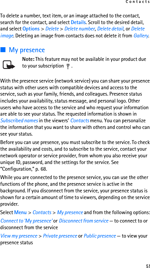 Contacts51To delete a number, text item, or an image attached to the contact, search for the contact, and select Details. Scroll to the desired detail, and select Options &gt; Delete &gt; Delete number, Delete detail, or Delete image. Deleting an image from contacts does not delete it from Gallery.■My presenceNote: This feature may not be available in your product due to your subscription  .With the presence service (network service) you can share your presence status with other users with compatible devices and access to the service, such as your family, friends, and colleagues. Presence status includes your availability, status message, and personal logo. Other users who have access to the service and who request your information are able to see your status. The requested information is shown in Subscribed names in the viewers’ Contacts menu. You can personalize the information that you want to share with others and control who can see your status.Before you can use presence, you must subscribe to the service. To check the availability and costs, and to subscribe to the service, contact your network operator or service provider, from whom you also receive your unique ID, password, and the settings for the service. See “Configuration,” p. 68.While you are connected to the presence service, you can use the other functions of the phone, and the presence service is active in the background. If you disconnect from the service, your presence status is shown for a certain amount of time to viewers, depending on the service provider.Select Menu &gt; Contacts &gt; My presence and from the following options:Connect to &apos;My presence’ or Disconnect from service — to connect to or disconnect from the serviceView my presence &gt; Private presence or Public presence — to view your presence status