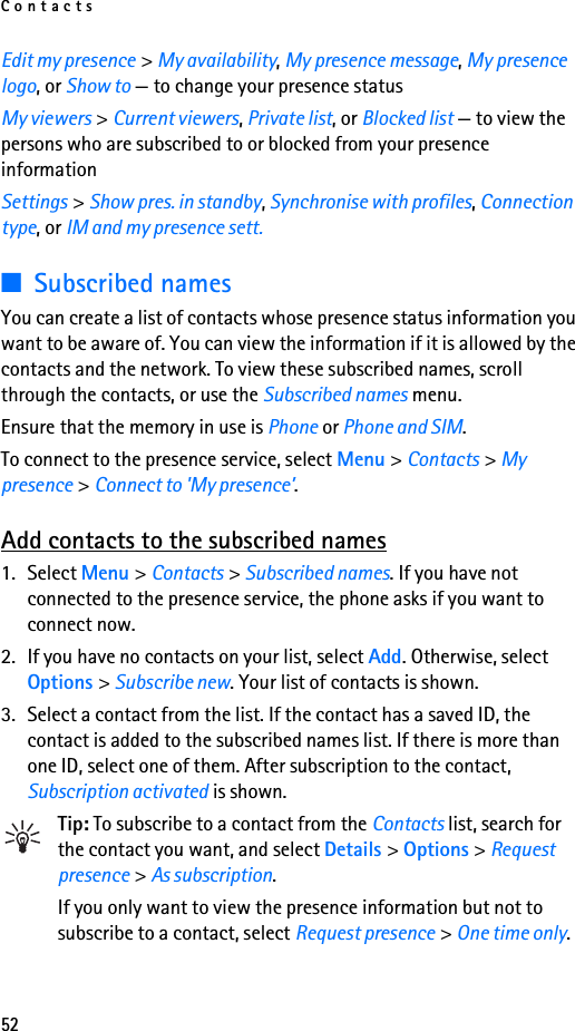 Contacts52Edit my presence &gt; My availability, My presence message, My presence logo, or Show to — to change your presence statusMy viewers &gt; Current viewers, Private list, or Blocked list — to view the persons who are subscribed to or blocked from your presence informationSettings &gt; Show pres. in standby, Synchronise with profiles, Connection type, or IM and my presence sett.■Subscribed namesYou can create a list of contacts whose presence status information you want to be aware of. You can view the information if it is allowed by the contacts and the network. To view these subscribed names, scroll through the contacts, or use the Subscribed names menu.Ensure that the memory in use is Phone or Phone and SIM.To connect to the presence service, select Menu &gt; Contacts &gt; My presence &gt; Connect to &apos;My presence’.Add contacts to the subscribed names1. Select Menu &gt; Contacts &gt; Subscribed names. If you have not connected to the presence service, the phone asks if you want to connect now.2. If you have no contacts on your list, select Add. Otherwise, select Options &gt; Subscribe new. Your list of contacts is shown.3. Select a contact from the list. If the contact has a saved ID, the contact is added to the subscribed names list. If there is more than one ID, select one of them. After subscription to the contact, Subscription activated is shown.Tip: To subscribe to a contact from the Contacts list, search for the contact you want, and select Details &gt; Options &gt; Request presence &gt; As subscription.If you only want to view the presence information but not to subscribe to a contact, select Request presence &gt; One time only.