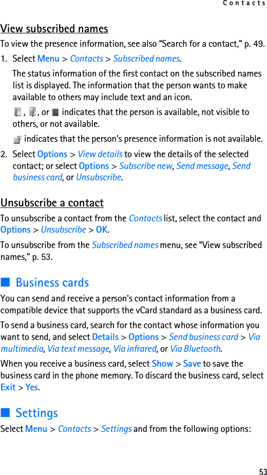 Contacts53View subscribed namesTo view the presence information, see also “Search for a contact,” p. 49.1. Select Menu &gt; Contacts &gt; Subscribed names.The status information of the first contact on the subscribed names list is displayed. The information that the person wants to make available to others may include text and an icon.,  , or   indicates that the person is available, not visible to others, or not available. indicates that the person’s presence information is not available.2. Select Options &gt; View details to view the details of the selected contact; or select Options &gt; Subscribe new, Send message, Send business card, or Unsubscribe.Unsubscribe a contactTo unsubscribe a contact from the Contacts list, select the contact and Options &gt; Unsubscribe &gt; OK.To unsubscribe from the Subscribed names menu, see “View subscribed names,” p. 53.■Business cardsYou can send and receive a person’s contact information from a compatible device that supports the vCard standard as a business card.To send a business card, search for the contact whose information you want to send, and select Details &gt; Options &gt; Send business card &gt; Via multimedia, Via text message, Via infrared, or Via Bluetooth.When you receive a business card, select Show &gt; Save to save the business card in the phone memory. To discard the business card, select Exit &gt; Yes.■SettingsSelect Menu &gt; Contacts &gt; Settings and from the following options: