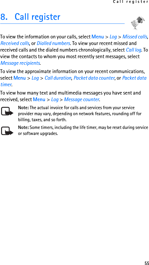 Call register558. Call registerTo view the information on your calls, select Menu &gt; Log &gt; Missed calls, Received calls, or Dialled numbers. To view your recent missed and received calls and the dialed numbers chronologically, select Call log. To view the contacts to whom you most recently sent messages, select Message recipients.To view the approximate information on your recent communications, select Menu &gt; Log &gt; Call duration, Packet data counter, or Packet data timer.To view how many text and multimedia messages you have sent and received, select Menu &gt; Log &gt; Message counter.Note: The actual invoice for calls and services from your service provider may vary, depending on network features, rounding off for billing, taxes, and so forth.Note: Some timers, including the life timer, may be reset during service or software upgrades.