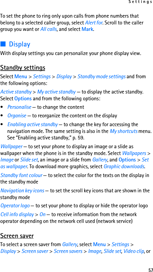 Settings57To set the phone to ring only upon calls from phone numbers that belong to a selected caller group, select Alert for. Scroll to the caller group you want or All calls, and select Mark.■DisplayWith display settings you can personalize your phone display view.Standby settingsSelect Menu &gt; Settings &gt; Display &gt; Standby mode settings and from the following options:Active standby &gt; My active standby — to display the active standby. Select Options and from the following options:•Personalise — to change the content•Organise — to reorganize the content on the display•Enabling active standby — to change the key for accessing the navigation mode. The same setting is also in the My shortcuts menu. See “Enabling active standby,” p. 59.Wallpaper — to set your phone to display an image or a slide as wallpaper when the phone is in the standby mode. Select Wallpapers &gt; Image or Slide set, an image or a slide from Gallery, and Options &gt; Set as wallpaper. To download more graphics, select Graphic downloads.Standby font colour — to select the color for the texts on the display in the standby modeNavigation key icons — to set the scroll key icons that are shown in the standby modeOperator logo — to set your phone to display or hide the operator logoCell info display &gt; On — to receive information from the network operator depending on the network cell used (network service)Screen saverTo select a screen saver from Gallery, select Menu &gt; Settings &gt; Display &gt; Screen saver &gt; Screen savers &gt; Image, Slide set, Video clip, or 