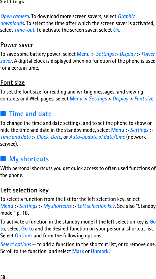 Settings58Open camera. To download more screen savers, select Graphic downloads. To select the time after which the screen saver is activated, select Time-out. To activate the screen saver, select On.Power saverTo save some battery power, select Menu &gt; Settings &gt; Display &gt; Power saver. A digital clock is displayed when no function of the phone is used for a certain time.Font sizeTo set the font size for reading and writing messages, and viewing contacts and Web pages, select Menu &gt; Settings &gt; Display &gt; Font size.■Time and dateTo change the time and date settings, and to set the phone to show or hide the time and date in the standby mode, select Menu &gt; Settings &gt; Time and date &gt; Clock, Date, or Auto-update of date/time (network service).■My shortcutsWith personal shortcuts you get quick access to often used functions of the phone.Left selection keyTo select a function from the list for the left selection key, select Menu &gt; Settings &gt; My shortcuts &gt; Left selection key. See also “Standby mode,” p. 18.To activate a function in the standby mode if the left selection key is Go to, select Go to and the desired function on your personal shortcut list. Select Options and from the following options:Select options — to add a function to the shortcut list, or to remove one. Scroll to the function, and select Mark or Unmark.