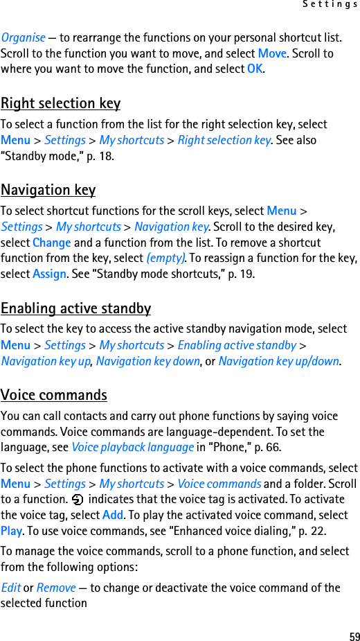 Settings59Organise — to rearrange the functions on your personal shortcut list. Scroll to the function you want to move, and select Move. Scroll to where you want to move the function, and select OK.Right selection keyTo select a function from the list for the right selection key, select Menu &gt; Settings &gt; My shortcuts &gt; Right selection key. See also “Standby mode,” p. 18.Navigation keyTo select shortcut functions for the scroll keys, select Menu &gt; Settings &gt; My shortcuts &gt; Navigation key. Scroll to the desired key, select Change and a function from the list. To remove a shortcut function from the key, select (empty). To reassign a function for the key, select Assign. See “Standby mode shortcuts,” p. 19.Enabling active standbyTo select the key to access the active standby navigation mode, select Menu &gt; Settings &gt; My shortcuts &gt; Enabling active standby &gt; Navigation key up, Navigation key down, or Navigation key up/down.Voice commandsYou can call contacts and carry out phone functions by saying voice commands. Voice commands are language-dependent. To set the language, see Voice playback language in “Phone,” p. 66.To select the phone functions to activate with a voice commands, select Menu &gt; Settings &gt; My shortcuts &gt; Voice commands and a folder. Scroll to a function.   indicates that the voice tag is activated. To activate the voice tag, select Add. To play the activated voice command, select Play. To use voice commands, see “Enhanced voice dialing,” p. 22.To manage the voice commands, scroll to a phone function, and select from the following options:Edit or Remove — to change or deactivate the voice command of the selected function