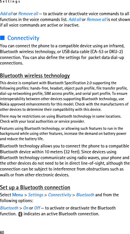 Settings60Add all or Remove all — to activate or deactivate voice commands to all functions in the voice commands list. Add all or Remove all is not shown if all voice commands are active or inactive.■ConnectivityYou can connect the phone to a compatible device using an infrared, Bluetooth wireless technology, or USB data cable (CA-53 or DKU-2) connection. You can also define the settings for  packet data dial-up connections.Bluetooth wireless technologyThis device is compliant with Bluetooth Specification 2.0 supporting the following profiles: hands-free, headset, object push profile, file transfer profile, dial-up networking profile, SIM access profile, and serial port profile. To ensure interoperability between other devices supporting Bluetooth technology, use Nokia approved enhancements for this model. Check with the manufacturers of other devices to determine their compatibility with this device.There may be restrictions on using Bluetooth technology in some locations. Check with your local authorities or service provider.Features using Bluetooth technology, or allowing such features to run in the background while using other features, increase the demand on battery power and reduce the battery life. Bluetooth technology allows you to connect the phone to a compatible Bluetooth device within 10 meters (32 feet). Since devices using Bluetooth technology communicate using radio waves, your phone and the other devices do not need to be in direct line-of-sight, although the connection can be subject to interference from obstructions such as walls or from other electronic devices.Set up a Bluetooth connectionSelect Menu &gt; Settings &gt; Connectivity &gt; Bluetooth and from the following options:Bluetooth &gt; On or Off — to activate or deactivate the Bluetooth function.   indicates an active Bluetooth connection.