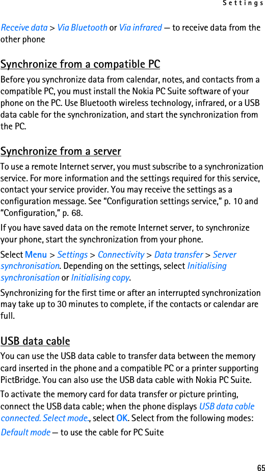 Settings65Receive data &gt; Via Bluetooth or Via infrared — to receive data from the other phoneSynchronize from a compatible PCBefore you synchronize data from calendar, notes, and contacts from a compatible PC, you must install the Nokia PC Suite software of your phone on the PC. Use Bluetooth wireless technology, infrared, or a USB data cable for the synchronization, and start the synchronization from the PC.Synchronize from a serverTo use a remote Internet server, you must subscribe to a synchronization service. For more information and the settings required for this service, contact your service provider. You may receive the settings as a configuration message. See “Configuration settings service,” p. 10 and “Configuration,” p. 68.If you have saved data on the remote Internet server, to synchronize your phone, start the synchronization from your phone.Select Menu &gt; Settings &gt; Connectivity &gt; Data transfer &gt; Server synchronisation. Depending on the settings, select Initialising synchronisation or Initialising copy.Synchronizing for the first time or after an interrupted synchronization may take up to 30 minutes to complete, if the contacts or calendar are full.USB data cableYou can use the USB data cable to transfer data between the memory card inserted in the phone and a compatible PC or a printer supporting PictBridge. You can also use the USB data cable with Nokia PC Suite.To activate the memory card for data transfer or picture printing, connect the USB data cable; when the phone displays USB data cable connected. Select mode., select OK. Select from the following modes:Default mode — to use the cable for PC Suite