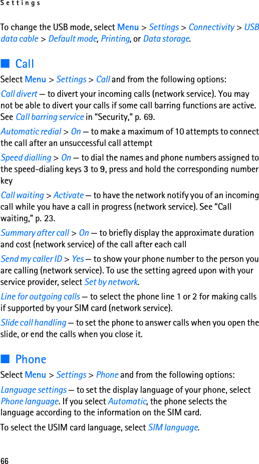 Settings66To change the USB mode, select Menu &gt; Settings &gt; Connectivity &gt; USB data cable &gt; Default mode, Printing, or Data storage.■CallSelect Menu &gt; Settings &gt; Call and from the following options:Call divert — to divert your incoming calls (network service). You may not be able to divert your calls if some call barring functions are active. See Call barring service in “Security,” p. 69.Automatic redial &gt; On — to make a maximum of 10 attempts to connect the call after an unsuccessful call attemptSpeed dialling &gt; On — to dial the names and phone numbers assigned to the speed-dialing keys 3 to 9, press and hold the corresponding number keyCall waiting &gt; Activate — to have the network notify you of an incoming call while you have a call in progress (network service). See “Call waiting,” p. 23.Summary after call &gt; On — to briefly display the approximate duration and cost (network service) of the call after each callSend my caller ID &gt; Yes — to show your phone number to the person you are calling (network service). To use the setting agreed upon with your service provider, select Set by network.Line for outgoing calls — to select the phone line 1 or 2 for making calls if supported by your SIM card (network service).Slide call handling — to set the phone to answer calls when you open the slide, or end the calls when you close it.■PhoneSelect Menu &gt; Settings &gt; Phone and from the following options:Language settings — to set the display language of your phone, select Phone language. If you select Automatic, the phone selects the language according to the information on the SIM card.To select the USIM card language, select SIM language.