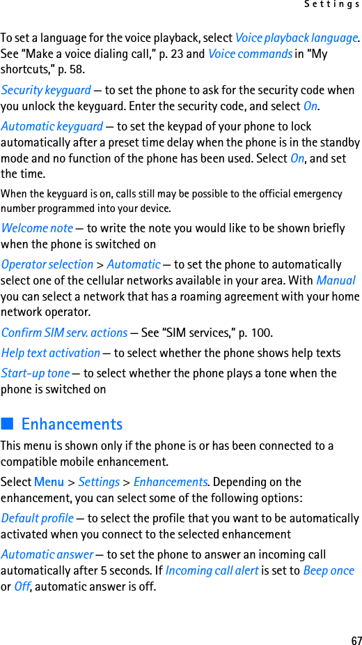 Settings67To set a language for the voice playback, select Voice playback language. See “Make a voice dialing call,” p. 23 and Voice commands in “My shortcuts,” p. 58.Security keyguard — to set the phone to ask for the security code when you unlock the keyguard. Enter the security code, and select On.Automatic keyguard — to set the keypad of your phone to lock automatically after a preset time delay when the phone is in the standby mode and no function of the phone has been used. Select On, and set the time.When the keyguard is on, calls still may be possible to the official emergency number programmed into your device. Welcome note — to write the note you would like to be shown briefly when the phone is switched onOperator selection &gt; Automatic — to set the phone to automatically select one of the cellular networks available in your area. With Manual you can select a network that has a roaming agreement with your home network operator.Confirm SIM serv. actions — See “SIM services,” p. 100.Help text activation — to select whether the phone shows help textsStart-up tone — to select whether the phone plays a tone when the phone is switched on■EnhancementsThis menu is shown only if the phone is or has been connected to a compatible mobile enhancement.Select Menu &gt; Settings &gt; Enhancements. Depending on the enhancement, you can select some of the following options:Default profile — to select the profile that you want to be automatically activated when you connect to the selected enhancementAutomatic answer — to set the phone to answer an incoming call automatically after 5 seconds. If Incoming call alert is set to Beep once or Off, automatic answer is off.