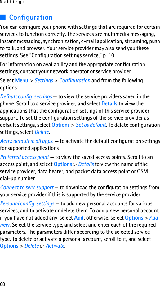 Settings68■ConfigurationYou can configure your phone with settings that are required for certain services to function correctly. The services are multimedia messaging, instant messaging, synchronization, e-mail application, streaming, push to talk, and browser. Your service provider may also send you these settings. See “Configuration settings service,” p. 10.For information on availability and the appropriate configuration settings, contact your network operator or service provider. Select Menu &gt; Settings &gt; Configuration and from the following options:Default config. settings — to view the service providers saved in the phone. Scroll to a service provider, and select Details to view the applications that the configuration settings of this service provider support. To set the configuration settings of the service provider as default settings, select Options &gt; Set as default. To delete configuration settings, select Delete.Activ. default in all apps. — to activate the default configuration settings for supported applicationsPreferred access point — to view the saved access points. Scroll to an access point, and select Options &gt; Details to view the name of the service provider, data bearer, and packet data access point or GSM dial-up number.Connect to serv. support — to download the configuration settings from your service provider if this is supported by the service providerPersonal config. settings — to add new personal accounts for various services, and to activate or delete them. To add a new personal account if you have not added any, select Add; otherwise, select Options &gt; Add new. Select the service type, and select and enter each of the required parameters. The parameters differ according to the selected service type. To delete or activate a personal account, scroll to it, and select Options &gt; Delete or Activate.