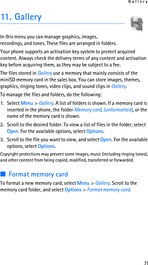 Gallery7111. GalleryIn this menu you can manage graphics, images, recordings, and tones. These files are arranged in folders. Your phone supports an activation key system to protect acquired content. Always check the delivery terms of any content and activation key before acquiring them, as they may be subject to a fee.The files stored in Gallery use a memory that mainly consists of the miniSD memory card in the sales box. You can store images, themes, graphics, ringing tones, video clips, and sound clips in Gallery.To manage the files and folders, do the following:1. Select Menu &gt; Gallery. A list of folders is shown. If a memory card is inserted in the phone, the folder Memory card, (unformatted), or the name of the memory card is shown.2. Scroll to the desired folder. To view a list of files in the folder, select Open. For the available options, select Options.3. Scroll to the file you want to view, and select Open. For the available options, select Options.Copyright protections may prevent some images, music (including ringing tones), and other content from being copied, modified, transferred or forwarded.■Format memory cardTo format a new memory card, select Menu &gt; Gallery. Scroll to the memory card folder, and select Options &gt; Format memory card.