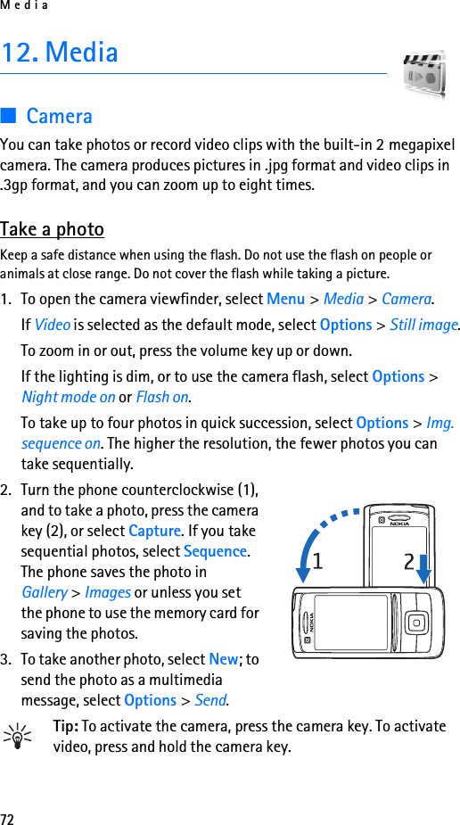 Media7212. Media■CameraYou can take photos or record video clips with the built-in 2 megapixel camera. The camera produces pictures in .jpg format and video clips in .3gp format, and you can zoom up to eight times.Take a photoKeep a safe distance when using the flash. Do not use the flash on people or animals at close range. Do not cover the flash while taking a picture.1. To open the camera viewfinder, select Menu &gt; Media &gt; Camera.If Video is selected as the default mode, select Options &gt; Still image.To zoom in or out, press the volume key up or down.If the lighting is dim, or to use the camera flash, select Options &gt; Night mode on or Flash on.To take up to four photos in quick succession, select Options &gt; Img. sequence on. The higher the resolution, the fewer photos you can take sequentially.2. Turn the phone counterclockwise (1), and to take a photo, press the camera key (2), or select Capture. If you take sequential photos, select Sequence. The phone saves the photo in Gallery &gt; Images or unless you set the phone to use the memory card for saving the photos.3. To take another photo, select New; to send the photo as a multimedia message, select Options &gt; Send.Tip: To activate the camera, press the camera key. To activate video, press and hold the camera key.