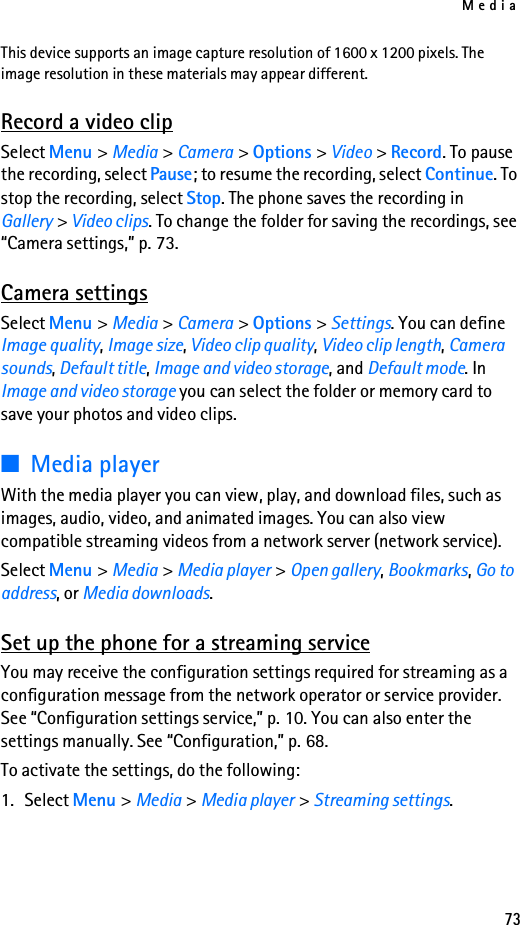 Media73This device supports an image capture resolution of 1600 x 1200 pixels. The image resolution in these materials may appear different.Record a video clipSelect Menu &gt; Media &gt; Camera &gt; Options &gt; Video &gt; Record. To pause the recording, select Pause; to resume the recording, select Continue. To stop the recording, select Stop. The phone saves the recording in Gallery &gt; Video clips. To change the folder for saving the recordings, see “Camera settings,” p. 73.Camera settingsSelect Menu &gt; Media &gt; Camera &gt; Options &gt; Settings. You can define Image quality, Image size, Video clip quality, Video clip length, Camera sounds, Default title, Image and video storage, and Default mode. In Image and video storage you can select the folder or memory card to save your photos and video clips.■Media playerWith the media player you can view, play, and download files, such as images, audio, video, and animated images. You can also view compatible streaming videos from a network server (network service).Select Menu &gt; Media &gt; Media player &gt; Open gallery, Bookmarks, Go to address, or Media downloads.Set up the phone for a streaming serviceYou may receive the configuration settings required for streaming as a configuration message from the network operator or service provider. See “Configuration settings service,” p. 10. You can also enter the settings manually. See “Configuration,” p. 68.To activate the settings, do the following:1. Select Menu &gt; Media &gt; Media player &gt; Streaming settings.