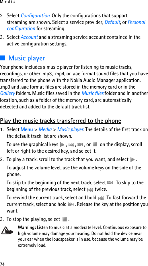 Media742. Select Configuration. Only the configurations that support streaming are shown. Select a service provider, Default, or Personal configuration for streaming.3. Select Account and a streaming service account contained in the active configuration settings.■Music playerYour phone includes a music player for listening to music tracks, recordings, or other .mp3, .mp4, or .aac format sound files that you have transferred to the phone with the Nokia Audio Manager application. .mp3 and .aac format files are stored in the memory card or in the Gallery folders. Music files saved in the Music files folder and in another location, such as a folder of the memory card, are automatically detected and added to the default track list.Play the music tracks transferred to the phone1. Select Menu &gt; Media &gt; Music player. The details of the first track on the default track list are shown.To use the graphical keys  ,  ,  , or   on the display, scroll left or right to the desired key, and select it.2. To play a track, scroll to the track that you want, and select  .To adjust the volume level, use the volume keys on the side of the phone.To skip to the beginning of the next track, select  . To skip to the beginning of the previous track, select   twice.To rewind the current track, select and hold  . To fast forward the current track, select and hold  . Release the key at the position you want.3. To stop the playing, select  .Warning: Listen to music at a moderate level. Continuous exposure to high volume may damage your hearing. Do not hold the device near your ear when the loudspeaker is in use, because the volume may be extremely loud.