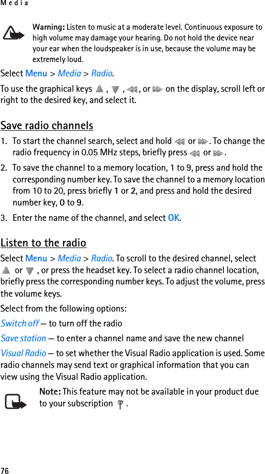 Media76Warning: Listen to music at a moderate level. Continuous exposure to high volume may damage your hearing. Do not hold the device near your ear when the loudspeaker is in use, because the volume may be extremely loud.Select Menu &gt; Media &gt; Radio.To use the graphical keys  ,  ,  , or   on the display, scroll left or right to the desired key, and select it.Save radio channels1. To start the channel search, select and hold   or  . To change the radio frequency in 0.05 MHz steps, briefly press   or  .2. To save the channel to a memory location, 1 to 9, press and hold the corresponding number key. To save the channel to a memory location from 10 to 20, press briefly 1 or 2, and press and hold the desired number key, 0 to 9.3. Enter the name of the channel, and select OK.Listen to the radioSelect Menu &gt; Media &gt; Radio. To scroll to the desired channel, select  or  , or press the headset key. To select a radio channel location, briefly press the corresponding number keys. To adjust the volume, press the volume keys.Select from the following options:Switch off — to turn off the radioSave station — to enter a channel name and save the new channelVisual Radio — to set whether the Visual Radio application is used. Some radio channels may send text or graphical information that you can view using the Visual Radio application.Note: This feature may not be available in your product due to your subscription  .