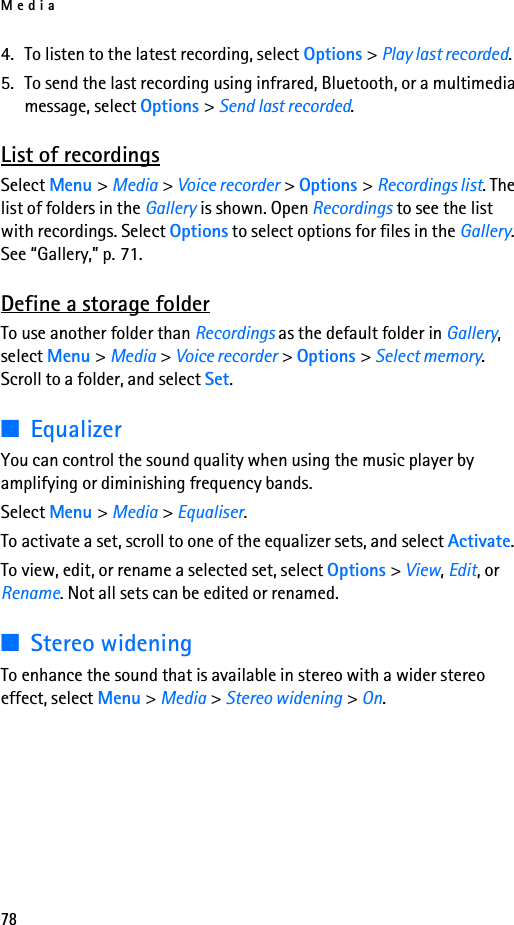 Media784. To listen to the latest recording, select Options &gt; Play last recorded.5. To send the last recording using infrared, Bluetooth, or a multimedia message, select Options &gt; Send last recorded.List of recordingsSelect Menu &gt; Media &gt; Voice recorder &gt; Options &gt; Recordings list. The list of folders in the Gallery is shown. Open Recordings to see the list with recordings. Select Options to select options for files in the Gallery. See “Gallery,” p. 71.Define a storage folderTo use another folder than Recordings as the default folder in Gallery, select Menu &gt; Media &gt; Voice recorder &gt; Options &gt; Select memory. Scroll to a folder, and select Set.■EqualizerYou can control the sound quality when using the music player by amplifying or diminishing frequency bands.Select Menu &gt; Media &gt; Equaliser.To activate a set, scroll to one of the equalizer sets, and select Activate.To view, edit, or rename a selected set, select Options &gt; View, Edit, or Rename. Not all sets can be edited or renamed.■Stereo wideningTo enhance the sound that is available in stereo with a wider stereo effect, select Menu &gt; Media &gt; Stereo widening &gt; On.