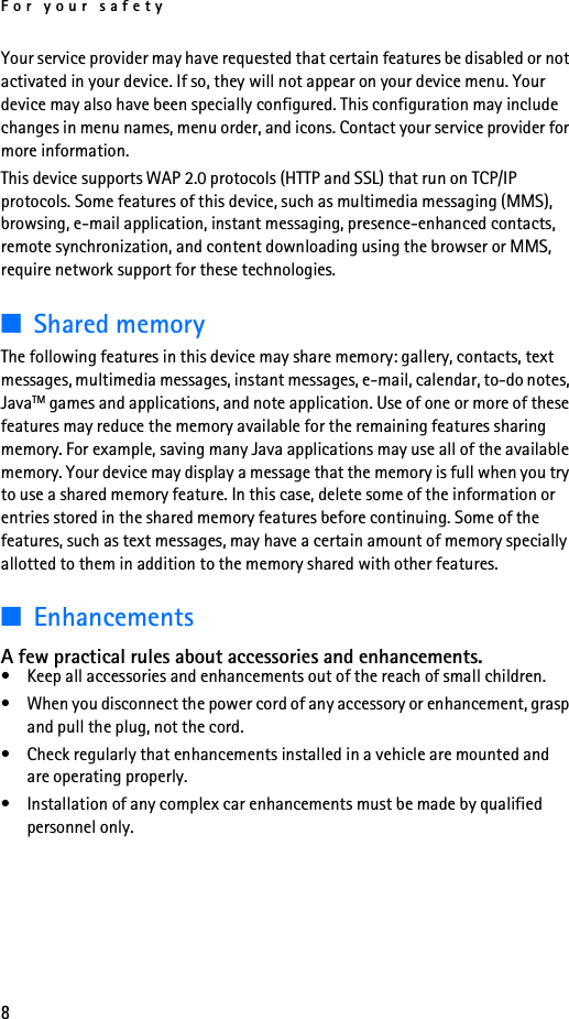 For your safety8Your service provider may have requested that certain features be disabled or not activated in your device. If so, they will not appear on your device menu. Your device may also have been specially configured. This configuration may include changes in menu names, menu order, and icons. Contact your service provider for more information.This device supports WAP 2.0 protocols (HTTP and SSL) that run on TCP/IP protocols. Some features of this device, such as multimedia messaging (MMS), browsing, e-mail application, instant messaging, presence-enhanced contacts, remote synchronization, and content downloading using the browser or MMS,  require network support for these technologies.■Shared memoryThe following features in this device may share memory: gallery, contacts, text messages, multimedia messages, instant messages, e-mail, calendar, to-do notes, JavaTM games and applications, and note application. Use of one or more of these features may reduce the memory available for the remaining features sharing memory. For example, saving many Java applications may use all of the available memory. Your device may display a message that the memory is full when you try to use a shared memory feature. In this case, delete some of the information or entries stored in the shared memory features before continuing. Some of the features, such as text messages, may have a certain amount of memory specially allotted to them in addition to the memory shared with other features. ■EnhancementsA few practical rules about accessories and enhancements.• Keep all accessories and enhancements out of the reach of small children.• When you disconnect the power cord of any accessory or enhancement, grasp and pull the plug, not the cord.• Check regularly that enhancements installed in a vehicle are mounted and are operating properly.• Installation of any complex car enhancements must be made by qualified personnel only.