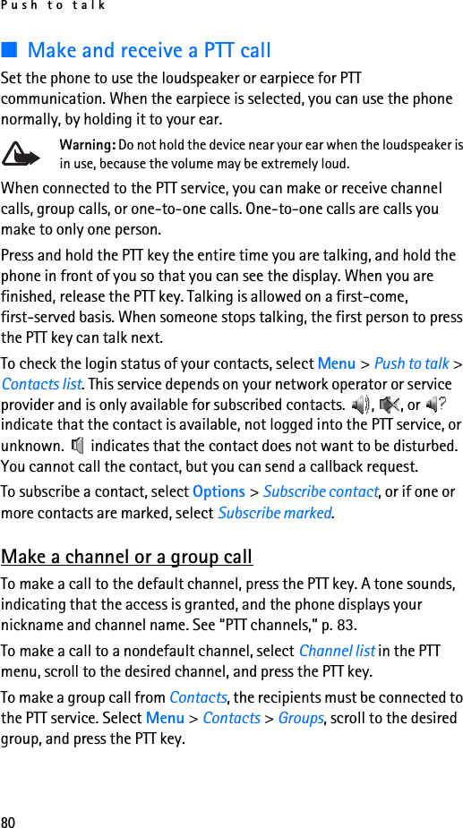 Push to talk80■Make and receive a PTT callSet the phone to use the loudspeaker or earpiece for PTT communication. When the earpiece is selected, you can use the phone normally, by holding it to your ear.Warning: Do not hold the device near your ear when the loudspeaker is in use, because the volume may be extremely loud.When connected to the PTT service, you can make or receive channel calls, group calls, or one-to-one calls. One-to-one calls are calls you make to only one person.Press and hold the PTT key the entire time you are talking, and hold the phone in front of you so that you can see the display. When you are finished, release the PTT key. Talking is allowed on a first-come, first-served basis. When someone stops talking, the first person to press the PTT key can talk next.To check the login status of your contacts, select Menu &gt; Push to talk &gt; Contacts list. This service depends on your network operator or service provider and is only available for subscribed contacts.  ,  , or   indicate that the contact is available, not logged into the PTT service, or unknown.   indicates that the contact does not want to be disturbed. You cannot call the contact, but you can send a callback request.To subscribe a contact, select Options &gt; Subscribe contact, or if one or more contacts are marked, select Subscribe marked.Make a channel or a group callTo make a call to the default channel, press the PTT key. A tone sounds, indicating that the access is granted, and the phone displays your nickname and channel name. See “PTT channels,” p. 83.To make a call to a nondefault channel, select Channel list in the PTT menu, scroll to the desired channel, and press the PTT key.To make a group call from Contacts, the recipients must be connected to the PTT service. Select Menu &gt; Contacts &gt; Groups, scroll to the desired group, and press the PTT key. 