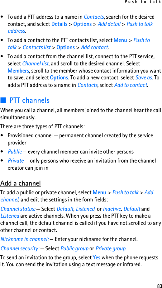 Push to talk83• To add a PTT address to a name in Contacts, search for the desired contact, and select Details &gt; Options &gt; Add detail &gt; Push to talk address.• To add a contact to the PTT contacts list, select Menu &gt; Push to talk &gt; Contacts list &gt; Options &gt; Add contact.• To add a contact from the channel list, connect to the PTT service, select Channel list, and scroll to the desired channel. Select Members, scroll to the member whose contact information you want to save, and select Options. To add a new contact, select Save as. To add a PTT address to a name in Contacts, select Add to contact.■PTT channelsWhen you call a channel, all members joined to the channel hear the call simultaneously.There are three types of PTT channels:• Provisioned channel — permanent channel created by the service provider•Public — every channel member can invite other persons•Private — only persons who receive an invitation from the channel creator can join inAdd a channelTo add a public or private channel, select Menu &gt; Push to talk &gt; Add channel, and edit the settings in the form fields:Channel status: — Select Default, Listened, or Inactive. Default and Listened are active channels. When you press the PTT key to make a channel call, the default channel is called if you have not scrolled to any other channel or contact.Nickname in channel: — Enter your nickname for the channel.Channel security: — Select Public group or Private group.To send an invitation to the group, select Yes when the phone requests it. You can send the invitation using a text message or infrared.