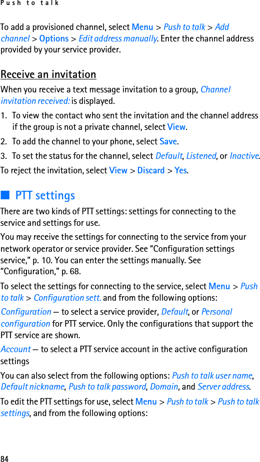 Push to talk84To add a provisioned channel, select Menu &gt; Push to talk &gt; Add channel &gt; Options &gt; Edit address manually. Enter the channel address provided by your service provider.Receive an invitationWhen you receive a text message invitation to a group, Channel invitation received: is displayed.1. To view the contact who sent the invitation and the channel address if the group is not a private channel, select View.2. To add the channel to your phone, select Save.3. To set the status for the channel, select Default, Listened, or Inactive.To reject the invitation, select View &gt; Discard &gt; Yes.■PTT settingsThere are two kinds of PTT settings: settings for connecting to the service and settings for use.You may receive the settings for connecting to the service from your network operator or service provider. See “Configuration settings service,” p. 10. You can enter the settings manually. See “Configuration,” p. 68.To select the settings for connecting to the service, select Menu &gt; Push to talk &gt; Configuration sett. and from the following options:Configuration — to select a service provider, Default, or Personal configuration for PTT service. Only the configurations that support the PTT service are shown. Account — to select a PTT service account in the active configuration settingsYou can also select from the following options: Push to talk user name, Default nickname, Push to talk password, Domain, and Server address.To edit the PTT settings for use, select Menu &gt; Push to talk &gt; Push to talk settings, and from the following options: