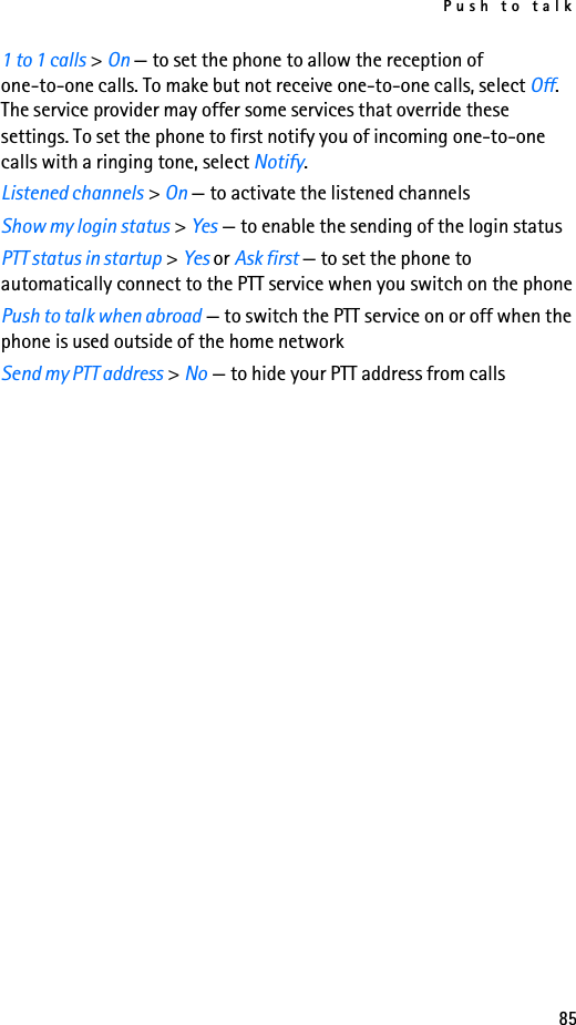 Push to talk851 to 1 calls &gt; On — to set the phone to allow the reception of one-to-one calls. To make but not receive one-to-one calls, select Off. The service provider may offer some services that override these settings. To set the phone to first notify you of incoming one-to-one calls with a ringing tone, select Notify.Listened channels &gt; On — to activate the listened channelsShow my login status &gt; Yes — to enable the sending of the login statusPTT status in startup &gt; Yes or Ask first — to set the phone to automatically connect to the PTT service when you switch on the phonePush to talk when abroad — to switch the PTT service on or off when the phone is used outside of the home networkSend my PTT address &gt; No — to hide your PTT address from calls