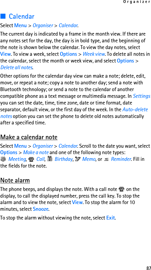 Organizer87■CalendarSelect Menu &gt; Organiser &gt; Calendar. The current day is indicated by a frame in the month view. If there are any notes set for the day, the day is in bold type, and the beginning of the note is shown below the calendar. To view the day notes, select View. To view a week, select Options &gt; Week view. To delete all notes in the calendar, select the month or week view, and select Options &gt; Delete all notes.Other options for the calendar day view can make a note; delete, edit, move, or repeat a note; copy a note to another day; send a note with Bluetooth technology; or send a note to the calendar of another compatible phone as a text message or multimedia message. In Settings you can set the date, time, time zone, date or time format, date separator, default view, or the first day of the week. In the Auto-delete notes option you can set the phone to delete old notes automatically after a specified time.Make a calendar noteSelect Menu &gt; Organiser &gt; Calendar. Scroll to the date you want, select Options &gt; Make a note and one of the following note types: Meeting,  Call,  Birthday,  Memo, or   Reminder. Fill in the fields for the note.Note alarmThe phone beeps, and displays the note. With a call note   on the display, to call the displayed number, press the call key. To stop the alarm and to view the note, select View. To stop the alarm for 10 minutes, select Snooze.To stop the alarm without viewing the note, select Exit.