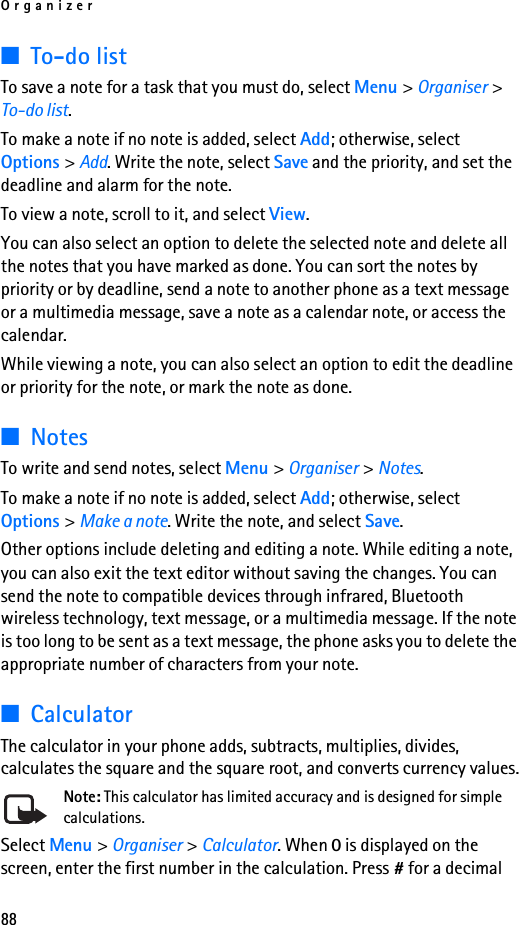 Organizer88■To-do listTo save a note for a task that you must do, select Menu &gt; Organiser &gt; To-do list.To make a note if no note is added, select Add; otherwise, select Options &gt; Add. Write the note, select Save and the priority, and set the deadline and alarm for the note.To view a note, scroll to it, and select View.You can also select an option to delete the selected note and delete all the notes that you have marked as done. You can sort the notes by priority or by deadline, send a note to another phone as a text message or a multimedia message, save a note as a calendar note, or access the calendar.While viewing a note, you can also select an option to edit the deadline or priority for the note, or mark the note as done.■NotesTo write and send notes, select Menu &gt; Organiser &gt; Notes.To make a note if no note is added, select Add; otherwise, select Options &gt; Make a note. Write the note, and select Save.Other options include deleting and editing a note. While editing a note, you can also exit the text editor without saving the changes. You can send the note to compatible devices through infrared, Bluetooth wireless technology, text message, or a multimedia message. If the note is too long to be sent as a text message, the phone asks you to delete the appropriate number of characters from your note.■CalculatorThe calculator in your phone adds, subtracts, multiplies, divides, calculates the square and the square root, and converts currency values.Note: This calculator has limited accuracy and is designed for simple calculations.Select Menu &gt; Organiser &gt; Calculator. When 0 is displayed on the screen, enter the first number in the calculation. Press # for a decimal 