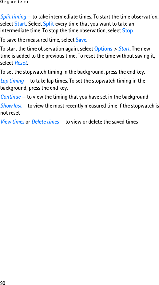 Organizer90Split timing — to take intermediate times. To start the time observation, select Start. Select Split every time that you want to take an intermediate time. To stop the time observation, select Stop.To save the measured time, select Save.To start the time observation again, select Options &gt; Start. The new time is added to the previous time. To reset the time without saving it, select Reset.To set the stopwatch timing in the background, press the end key.Lap timing — to take lap times. To set the stopwatch timing in the background, press the end key.Continue — to view the timing that you have set in the backgroundShow last — to view the most recently measured time if the stopwatch is not resetView times or Delete times — to view or delete the saved times