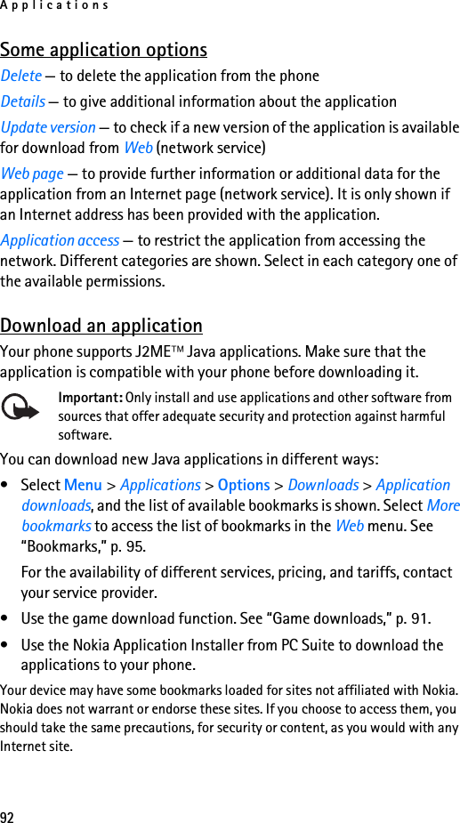 Applications92Some application optionsDelete — to delete the application from the phoneDetails — to give additional information about the applicationUpdate version — to check if a new version of the application is available for download from Web (network service)Web page — to provide further information or additional data for the application from an Internet page (network service). It is only shown if an Internet address has been provided with the application.Application access — to restrict the application from accessing the network. Different categories are shown. Select in each category one of the available permissions.Download an applicationYour phone supports J2ME Java applications. Make sure that the application is compatible with your phone before downloading it.Important: Only install and use applications and other software from sources that offer adequate security and protection against harmful software.You can download new Java applications in different ways:• Select Menu &gt; Applications &gt; Options &gt; Downloads &gt; Application downloads, and the list of available bookmarks is shown. Select More bookmarks to access the list of bookmarks in the Web menu. See “Bookmarks,” p. 95.For the availability of different services, pricing, and tariffs, contact your service provider.• Use the game download function. See “Game downloads,” p. 91.• Use the Nokia Application Installer from PC Suite to download the applications to your phone.Your device may have some bookmarks loaded for sites not affiliated with Nokia. Nokia does not warrant or endorse these sites. If you choose to access them, you should take the same precautions, for security or content, as you would with any Internet site.