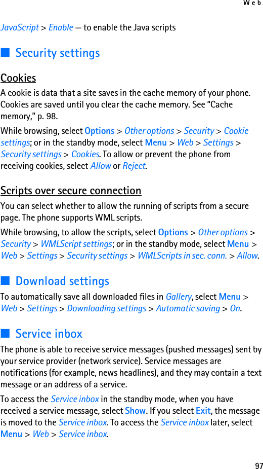 Web97JavaScript &gt; Enable — to enable the Java scripts■Security settingsCookiesA cookie is data that a site saves in the cache memory of your phone. Cookies are saved until you clear the cache memory. See “Cache memory,” p. 98.While browsing, select Options &gt; Other options &gt; Security &gt; Cookie settings; or in the standby mode, select Menu &gt; Web &gt; Settings &gt; Security settings &gt; Cookies. To allow or prevent the phone from receiving cookies, select Allow or Reject.Scripts over secure connectionYou can select whether to allow the running of scripts from a secure page. The phone supports WML scripts.While browsing, to allow the scripts, select Options &gt; Other options &gt; Security &gt; WMLScript settings; or in the standby mode, select Menu &gt; Web &gt; Settings &gt; Security settings &gt; WMLScripts in sec. conn. &gt; Allow.■Download settingsTo automatically save all downloaded files in Gallery, select Menu &gt; Web &gt; Settings &gt; Downloading settings &gt; Automatic saving &gt; On.■Service inboxThe phone is able to receive service messages (pushed messages) sent by your service provider (network service). Service messages are notifications (for example, news headlines), and they may contain a text message or an address of a service.To access the Service inbox in the standby mode, when you have received a service message, select Show. If you select Exit, the message is moved to the Service inbox. To access the Service inbox later, select Menu &gt; Web &gt; Service inbox.