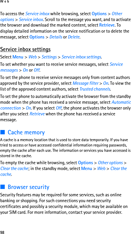 Web98To access the Service inbox while browsing, select Options &gt; Other options &gt; Service inbox. Scroll to the message you want, and to activate the browser and download the marked content, select Retrieve. To display detailed information on the service notification or to delete the message, select Options &gt; Details or Delete.Service inbox settingsSelect Menu &gt; Web &gt; Settings &gt; Service inbox settings.To set whether you want to receive service messages, select Service messages &gt; On or Off.To set the phone to receive service messages only from content authors approved by the service provider, select Message filter &gt; On. To view the list of the approved content authors, select Trusted channels.To set the phone to automatically activate the browser from the standby mode when the phone has received a service message, select Automatic connection &gt; On. If you select Off, the phone activates the browser only after you select Retrieve when the phone has received a service message.■Cache memoryA cache is a memory location that is used to store data temporarily. If you have tried to access or have accessed confidential information requiring passwords, empty the cache after each use. The information or services you have accessed is stored in the cache.To empty the cache while browsing, select Options &gt; Other options &gt; Clear the cache; in the standby mode, select Menu &gt; Web &gt; Clear the cache.■Browser securitySecurity features may be required for some services, such as online banking or shopping. For such connections you need security certificates and possibly a security module, which may be available on your SIM card. For more information, contact your service provider.