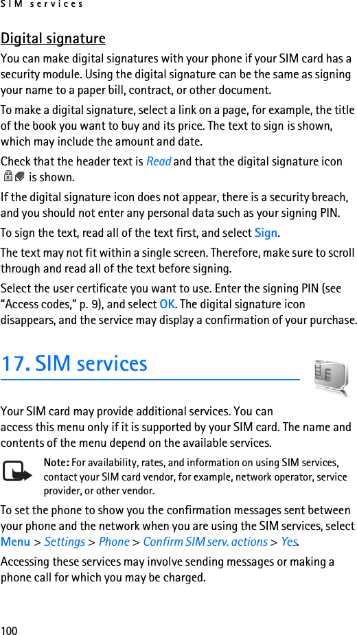 SIM services100Digital signatureYou can make digital signatures with your phone if your SIM card has a security module. Using the digital signature can be the same as signing your name to a paper bill, contract, or other document. To make a digital signature, select a link on a page, for example, the title of the book you want to buy and its price. The text to sign is shown, which may include the amount and date.Check that the header text is Read and that the digital signature icon  is shown.If the digital signature icon does not appear, there is a security breach, and you should not enter any personal data such as your signing PIN.To sign the text, read all of the text first, and select Sign.The text may not fit within a single screen. Therefore, make sure to scroll through and read all of the text before signing.Select the user certificate you want to use. Enter the signing PIN (see “Access codes,” p. 9), and select OK. The digital signature icon disappears, and the service may display a confirmation of your purchase.17. SIM servicesYour SIM card may provide additional services. You can access this menu only if it is supported by your SIM card. The name and contents of the menu depend on the available services.Note: For availability, rates, and information on using SIM services, contact your SIM card vendor, for example, network operator, service provider, or other vendor.To set the phone to show you the confirmation messages sent between your phone and the network when you are using the SIM services, select Menu &gt; Settings &gt; Phone &gt; Confirm SIM serv. actions &gt; Yes.Accessing these services may involve sending messages or making a phone call for which you may be charged.