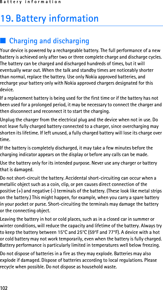 Battery information10219. Battery information■Charging and dischargingYour device is powered by a rechargeable battery. The full performance of a new battery is achieved only after two or three complete charge and discharge cycles. The battery can be charged and discharged hundreds of times, but it will eventually wear out. When the talk and standby times are noticeably shorter than normal, replace the battery. Use only Nokia approved batteries, and recharge your battery only with Nokia approved chargers designated for this device.If a replacement battery is being used for the first time or if the battery has not been used for a prolonged period, it may be necessary to connect the charger and then disconnect and reconnect it to start the charging.Unplug the charger from the electrical plug and the device when not in use. Do not leave fully charged battery connected to a charger, since overcharging may shorten its lifetime. If left unused, a fully charged battery will lose its charge over time.If the battery is completely discharged, it may take a few minutes before the charging indicator appears on the display or before any calls can be made.Use the battery only for its intended purpose. Never use any charger or battery that is damaged.Do not short-circuit the battery. Accidental short-circuiting can occur when a metallic object such as a coin, clip, or pen causes direct connection of the positive (+) and negative (-) terminals of the battery. (These look like metal strips on the battery.) This might happen, for example, when you carry a spare battery in your pocket or purse. Short-circuiting the terminals may damage the battery or the connecting object.Leaving the battery in hot or cold places, such as in a closed car in summer or winter conditions, will reduce the capacity and lifetime of the battery. Always try to keep the battery between 15°C and 25°C (59°F and 77°F). A device with a hot or cold battery may not work temporarily, even when the battery is fully charged. Battery performance is particularly limited in temperatures well below freezing.Do not dispose of batteries in a fire as they may explode. Batteries may also explode if damaged. Dispose of batteries according to local regulations. Please recycle when possible. Do not dispose as household waste.