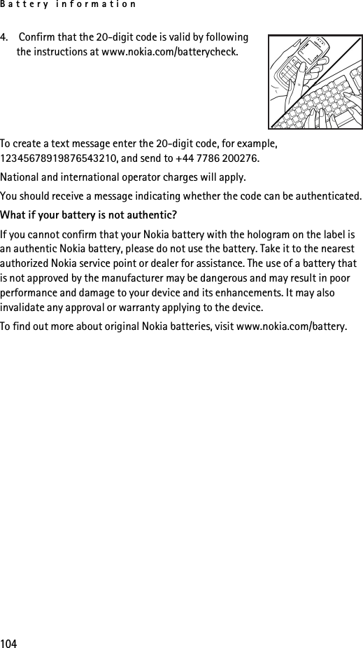 Battery information1044.  Confirm that the 20-digit code is valid by following the instructions at www.nokia.com/batterycheck.To create a text message enter the 20-digit code, for example, 12345678919876543210, and send to +44 7786 200276.National and international operator charges will apply.You should receive a message indicating whether the code can be authenticated.What if your battery is not authentic?If you cannot confirm that your Nokia battery with the hologram on the label is an authentic Nokia battery, please do not use the battery. Take it to the nearest authorized Nokia service point or dealer for assistance. The use of a battery that is not approved by the manufacturer may be dangerous and may result in poor performance and damage to your device and its enhancements. It may also invalidate any approval or warranty applying to the device.To find out more about original Nokia batteries, visit www.nokia.com/battery. 