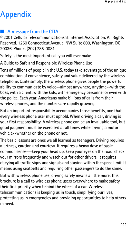 Appendix111Appendix■A message from the CTIA© 2001 Cellular Telecommunications &amp; Internet Association. All Rights Reserved. 1250 Connecticut Avenue, NW Suite 800, Washington, DC 20036. Phone: (202) 785-0081Safety is the most important call you will ever make.A Guide to Safe and Responsible Wireless Phone UseTens of millions of people in the U.S. today take advantage of the unique combination of convenience, safety and value delivered by the wireless telephone. Quite simply, the wireless phone gives people the powerful ability to communicate by voice--almost anywhere, anytime--with the boss, with a client, with the kids, with emergency personnel or even with the police. Each year, Americans make billions of calls from their wireless phones, and the numbers are rapidly growing.But an important responsibility accompanies those benefits, one that every wireless phone user must uphold. When driving a car, driving is your first responsibility. A wireless phone can be an invaluable tool, but good judgment must be exercised at all times while driving a motor vehicle--whether on the phone or not.The basic lessons are ones we all learned as teenagers. Driving requires alertness, caution and courtesy. It requires a heavy dose of basic common sense---keep your head up, keep your eyes on the road, check your mirrors frequently and watch out for other drivers. It requires obeying all traffic signs and signals and staying within the speed limit. It means using seatbelts and requiring other passengers to do the same.But with wireless phone use, driving safely means a little more. This brochure is a call to wireless phone users everywhere to make safety their first priority when behind the wheel of a car. Wireless telecommunications is keeping us in touch, simplifying our lives, protecting us in emergencies and providing opportunities to help others in need.