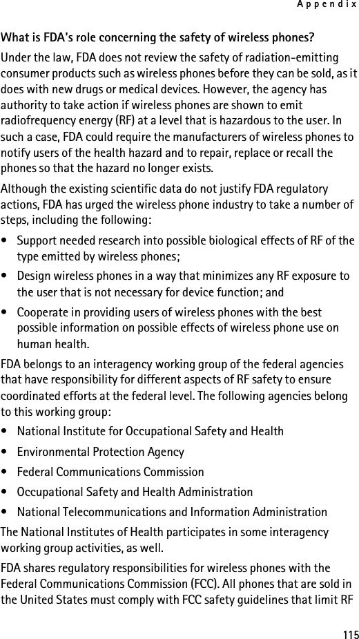 Appendix115What is FDA&apos;s role concerning the safety of wireless phones?Under the law, FDA does not review the safety of radiation-emitting consumer products such as wireless phones before they can be sold, as it does with new drugs or medical devices. However, the agency has authority to take action if wireless phones are shown to emit radiofrequency energy (RF) at a level that is hazardous to the user. In such a case, FDA could require the manufacturers of wireless phones to notify users of the health hazard and to repair, replace or recall the phones so that the hazard no longer exists.Although the existing scientific data do not justify FDA regulatory actions, FDA has urged the wireless phone industry to take a number of steps, including the following:• Support needed research into possible biological effects of RF of the type emitted by wireless phones; • Design wireless phones in a way that minimizes any RF exposure to the user that is not necessary for device function; and • Cooperate in providing users of wireless phones with the best possible information on possible effects of wireless phone use on human health.FDA belongs to an interagency working group of the federal agencies that have responsibility for different aspects of RF safety to ensure coordinated efforts at the federal level. The following agencies belong to this working group:• National Institute for Occupational Safety and Health• Environmental Protection Agency• Federal Communications Commission• Occupational Safety and Health Administration• National Telecommunications and Information AdministrationThe National Institutes of Health participates in some interagency working group activities, as well.FDA shares regulatory responsibilities for wireless phones with the Federal Communications Commission (FCC). All phones that are sold in the United States must comply with FCC safety guidelines that limit RF 