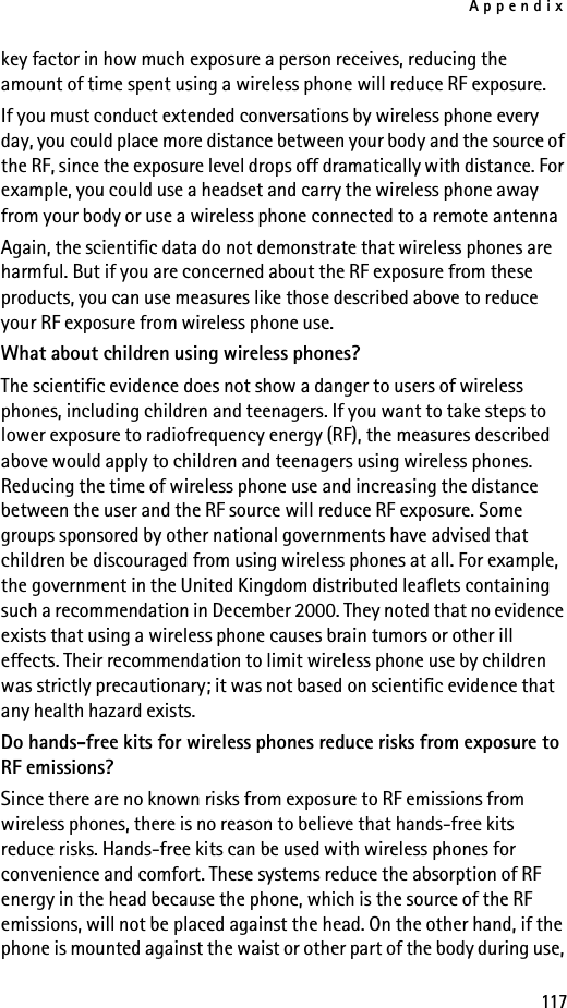 Appendix117key factor in how much exposure a person receives, reducing the amount of time spent using a wireless phone will reduce RF exposure.If you must conduct extended conversations by wireless phone every day, you could place more distance between your body and the source of the RF, since the exposure level drops off dramatically with distance. For example, you could use a headset and carry the wireless phone away from your body or use a wireless phone connected to a remote antenna Again, the scientific data do not demonstrate that wireless phones are harmful. But if you are concerned about the RF exposure from these products, you can use measures like those described above to reduce your RF exposure from wireless phone use.What about children using wireless phones?The scientific evidence does not show a danger to users of wireless phones, including children and teenagers. If you want to take steps to lower exposure to radiofrequency energy (RF), the measures described above would apply to children and teenagers using wireless phones. Reducing the time of wireless phone use and increasing the distance between the user and the RF source will reduce RF exposure. Some groups sponsored by other national governments have advised that children be discouraged from using wireless phones at all. For example, the government in the United Kingdom distributed leaflets containing such a recommendation in December 2000. They noted that no evidence exists that using a wireless phone causes brain tumors or other ill effects. Their recommendation to limit wireless phone use by children was strictly precautionary; it was not based on scientific evidence that any health hazard exists.Do hands-free kits for wireless phones reduce risks from exposure to RF emissions?Since there are no known risks from exposure to RF emissions from wireless phones, there is no reason to believe that hands-free kits reduce risks. Hands-free kits can be used with wireless phones for convenience and comfort. These systems reduce the absorption of RF energy in the head because the phone, which is the source of the RF emissions, will not be placed against the head. On the other hand, if the phone is mounted against the waist or other part of the body during use, 