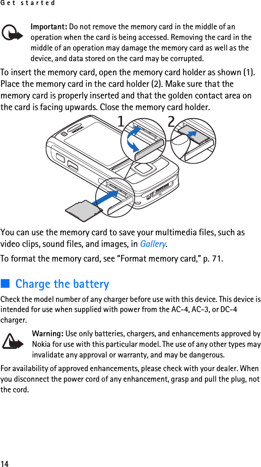 Get started14Important: Do not remove the memory card in the middle of an operation when the card is being accessed. Removing the card in the middle of an operation may damage the memory card as well as the device, and data stored on the card may be corrupted.To insert the memory card, open the memory card holder as shown (1). Place the memory card in the card holder (2). Make sure that the memory card is properly inserted and that the golden contact area on the card is facing upwards. Close the memory card holder.You can use the memory card to save your multimedia files, such as video clips, sound files, and images, in Gallery.To format the memory card, see “Format memory card,” p. 71.■Charge the batteryCheck the model number of any charger before use with this device. This device is intended for use when supplied with power from the AC-4, AC-3, or DC-4 charger.Warning: Use only batteries, chargers, and enhancements approved by Nokia for use with this particular model. The use of any other types may invalidate any approval or warranty, and may be dangerous.For availability of approved enhancements, please check with your dealer. When you disconnect the power cord of any enhancement, grasp and pull the plug, not the cord.