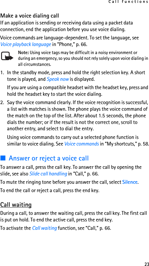 Call functions23Make a voice dialing callIf an application is sending or receiving data using a packet data connection, end the application before you use voice dialing.Voice commands are language-dependent. To set the language, see Voice playback language in “Phone,” p. 66.Note: Using voice tags may be difficult in a noisy environment or during an emergency, so you should not rely solely upon voice dialing in all circumstances.1. In the standby mode, press and hold the right selection key. A short tone is played, and Speak now is displayed.If you are using a compatible headset with the headset key, press and hold the headset key to start the voice dialing.2. Say the voice command clearly. If the voice recognition is successful, a list with matches is shown. The phone plays the voice command of the match on the top of the list. After about 1.5 seconds, the phone dials the number; or if the result is not the correct one, scroll to another entry, and select to dial the entry.Using voice commands to carry out a selected phone function is similar to voice dialing. See Voice commands in “My shortcuts,” p. 58.■Answer or reject a voice callTo answer a call, press the call key. To answer the call by opening the slide, see also Slide call handling in “Call,” p. 66.To mute the ringing tone before you answer the call, select Silence.To end the call or reject a call, press the end key.Call waitingDuring a call, to answer the waiting call, press the call key. The first call is put on hold. To end the active call, press the end key.To activate the Call waiting function, see “Call,” p. 66.