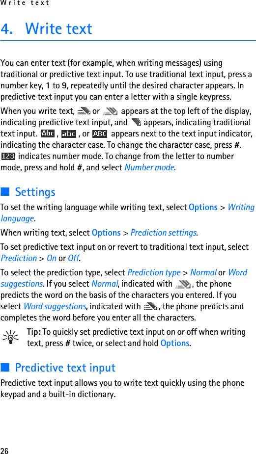 Write text264. Write textYou can enter text (for example, when writing messages) using traditional or predictive text input. To use traditional text input, press a number key, 1 to 9, repeatedly until the desired character appears. In predictive text input you can enter a letter with a single keypress.When you write text,  or   appears at the top left of the display, indicating predictive text input, and   appears, indicating traditional text input.  ,  , or   appears next to the text input indicator, indicating the character case. To change the character case, press #.  indicates number mode. To change from the letter to number mode, press and hold #, and select Number mode.■SettingsTo set the writing language while writing text, select Options &gt; Writing language.When writing text, select Options &gt; Prediction settings.To set predictive text input on or revert to traditional text input, select Prediction &gt; On or Off.To select the prediction type, select Prediction type &gt; Normal or Word suggestions. If you select Normal, indicated with  , the phone predicts the word on the basis of the characters you entered. If you select Word suggestions, indicated with  , the phone predicts and completes the word before you enter all the characters.Tip: To quickly set predictive text input on or off when writing text, press # twice, or select and hold Options.■Predictive text inputPredictive text input allows you to write text quickly using the phone keypad and a built-in dictionary.