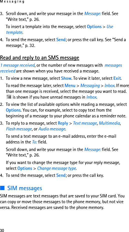 Messaging303. Scroll down, and write your message in the Message: field. See “Write text,” p. 26.To insert a template into the message, select Options &gt; Use template.4. To send the message, select Send; or press the call key. See “Send a message,” p. 32.Read and reply to an SMS message1 message received, or the number of new messages with  messages received are shown when you have received a message.1. To view a new message, select Show. To view it later, select Exit.To read the message later, select Menu &gt; Messaging &gt; Inbox. If more than one message is received, select the message you want to read.  is shown if you have unread messages in Inbox.2. To view the list of available options while reading a message, select Options. You can, for example, select to copy text from the beginning of a message to your phone calendar as a reminder note.3. To reply to a message, select Reply &gt; Text message, Multimedia, Flash message, or Audio message.To send a text message to an e-mail address, enter the e-mail address in the To: field.Scroll down, and write your message in the Message: field. See “Write text,” p. 26.If you want to change the message type for your reply message, select Options &gt; Change message type.4. To send the message, select Send; or press the call key.■SIM messagesSIM messages are text messages that are saved to your SIM card. You can copy or move those messages to the phone memory, but not vice versa. Received messages are saved to the phone memory.