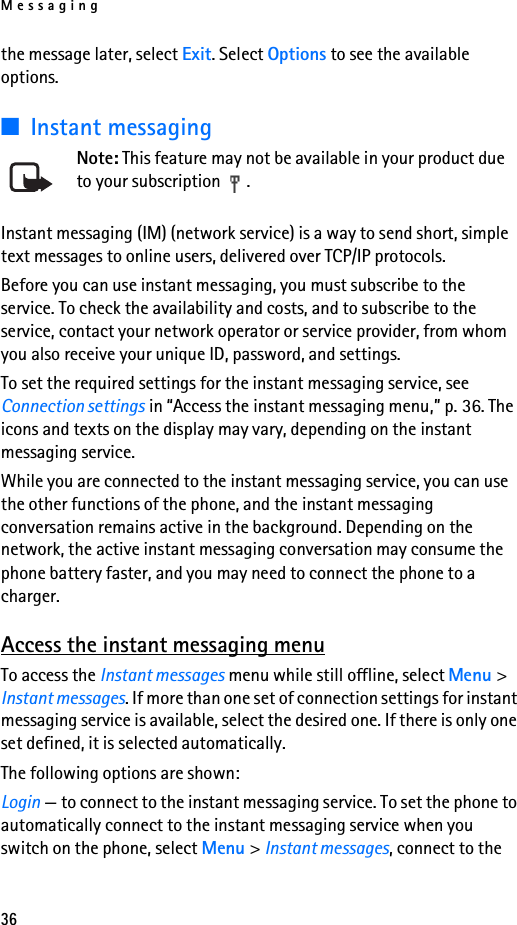 Messaging36the message later, select Exit. Select Options to see the available options.■Instant messagingNote: This feature may not be available in your product due to your subscription  .Instant messaging (IM) (network service) is a way to send short, simple text messages to online users, delivered over TCP/IP protocols. Before you can use instant messaging, you must subscribe to the service. To check the availability and costs, and to subscribe to the service, contact your network operator or service provider, from whom you also receive your unique ID, password, and settings.To set the required settings for the instant messaging service, see Connection settings in “Access the instant messaging menu,” p. 36. The icons and texts on the display may vary, depending on the instant messaging service.While you are connected to the instant messaging service, you can use the other functions of the phone, and the instant messaging conversation remains active in the background. Depending on the network, the active instant messaging conversation may consume the phone battery faster, and you may need to connect the phone to a charger.Access the instant messaging menuTo access the Instant messages menu while still offline, select Menu &gt; Instant messages. If more than one set of connection settings for instant messaging service is available, select the desired one. If there is only one set defined, it is selected automatically.The following options are shown:Login — to connect to the instant messaging service. To set the phone to automatically connect to the instant messaging service when you switch on the phone, select Menu &gt; Instant messages, connect to the 