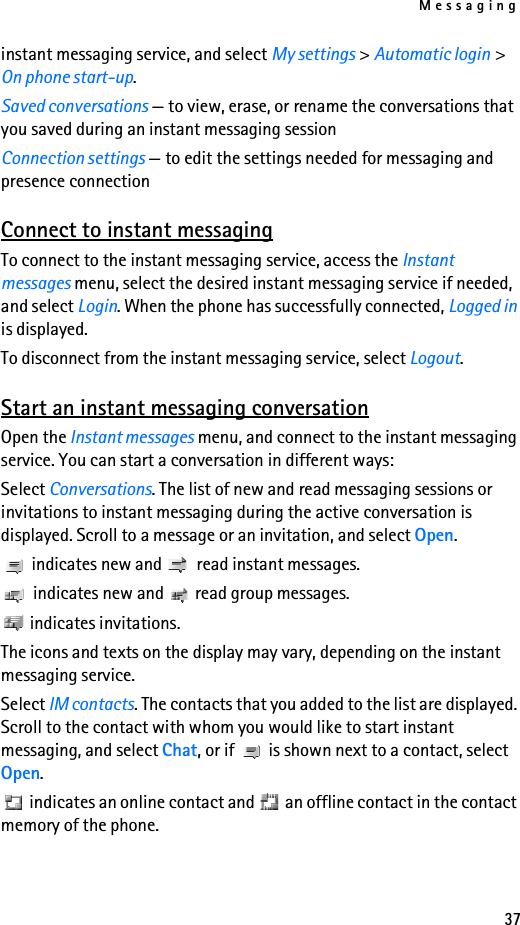 Messaging37instant messaging service, and select My settings &gt; Automatic login &gt; On phone start-up.Saved conversations — to view, erase, or rename the conversations that you saved during an instant messaging sessionConnection settings — to edit the settings needed for messaging and presence connectionConnect to instant messagingTo connect to the instant messaging service, access the Instant messages menu, select the desired instant messaging service if needed, and select Login. When the phone has successfully connected, Logged in is displayed.To disconnect from the instant messaging service, select Logout.Start an instant messaging conversationOpen the Instant messages menu, and connect to the instant messaging service. You can start a conversation in different ways:Select Conversations. The list of new and read messaging sessions or invitations to instant messaging during the active conversation is displayed. Scroll to a message or an invitation, and select Open. indicates new and   read instant messages. indicates new and   read group messages. indicates invitations.The icons and texts on the display may vary, depending on the instant messaging service.Select IM contacts. The contacts that you added to the list are displayed. Scroll to the contact with whom you would like to start instant messaging, and select Chat, or if   is shown next to a contact, select Open. indicates an online contact and   an offline contact in the contact memory of the phone.
