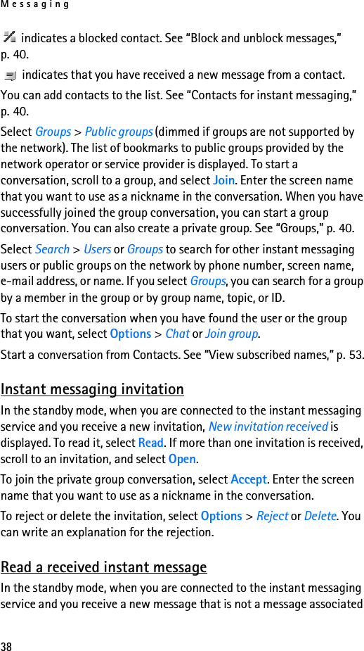 Messaging38 indicates a blocked contact. See “Block and unblock messages,” p. 40. indicates that you have received a new message from a contact.You can add contacts to the list. See “Contacts for instant messaging,” p. 40.Select Groups &gt; Public groups (dimmed if groups are not supported by the network). The list of bookmarks to public groups provided by the network operator or service provider is displayed. To start a conversation, scroll to a group, and select Join. Enter the screen name that you want to use as a nickname in the conversation. When you have successfully joined the group conversation, you can start a group conversation. You can also create a private group. See “Groups,” p. 40.Select Search &gt; Users or Groups to search for other instant messaging users or public groups on the network by phone number, screen name, e-mail address, or name. If you select Groups, you can search for a group by a member in the group or by group name, topic, or ID.To start the conversation when you have found the user or the group that you want, select Options &gt; Chat or Join group.Start a conversation from Contacts. See “View subscribed names,” p. 53.Instant messaging invitationIn the standby mode, when you are connected to the instant messaging service and you receive a new invitation, New invitation received is displayed. To read it, select Read. If more than one invitation is received, scroll to an invitation, and select Open.To join the private group conversation, select Accept. Enter the screen name that you want to use as a nickname in the conversation.To reject or delete the invitation, select Options &gt; Reject or Delete. You can write an explanation for the rejection.Read a received instant messageIn the standby mode, when you are connected to the instant messaging service and you receive a new message that is not a message associated 
