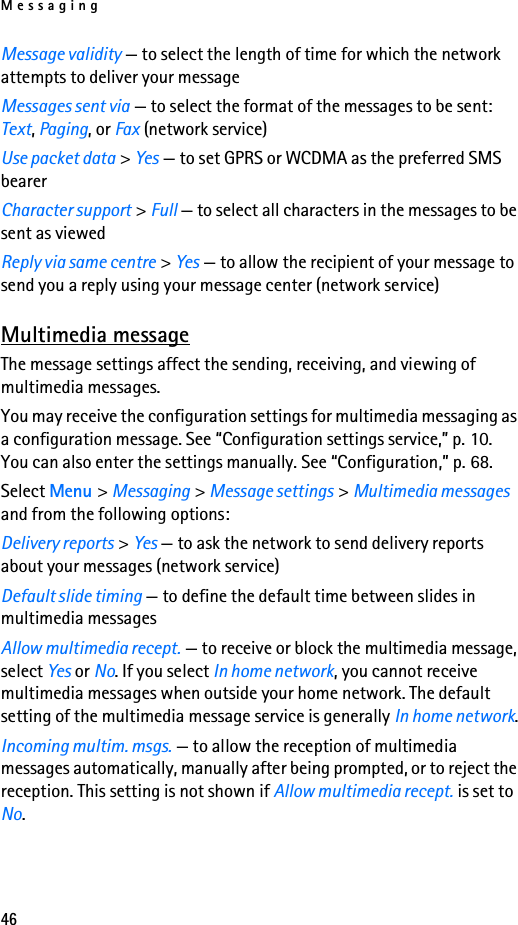 Messaging46Message validity — to select the length of time for which the network attempts to deliver your messageMessages sent via — to select the format of the messages to be sent: Text, Paging, or Fax (network service)Use packet data &gt; Yes — to set GPRS or WCDMA as the preferred SMS bearerCharacter support &gt; Full — to select all characters in the messages to be sent as viewedReply via same centre &gt; Yes — to allow the recipient of your message to send you a reply using your message center (network service)Multimedia messageThe message settings affect the sending, receiving, and viewing of multimedia messages.You may receive the configuration settings for multimedia messaging as a configuration message. See “Configuration settings service,” p. 10. You can also enter the settings manually. See “Configuration,” p. 68.Select Menu &gt; Messaging &gt; Message settings &gt; Multimedia messages and from the following options:Delivery reports &gt; Yes — to ask the network to send delivery reports about your messages (network service)Default slide timing — to define the default time between slides in multimedia messagesAllow multimedia recept. — to receive or block the multimedia message, select Yes or No. If you select In home network, you cannot receive multimedia messages when outside your home network. The default setting of the multimedia message service is generally In home network.Incoming multim. msgs. — to allow the reception of multimedia messages automatically, manually after being prompted, or to reject the reception. This setting is not shown if Allow multimedia recept. is set to No.