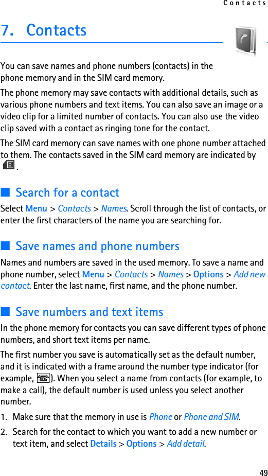 Contacts497. ContactsYou can save names and phone numbers (contacts) in the phone memory and in the SIM card memory.The phone memory may save contacts with additional details, such as various phone numbers and text items. You can also save an image or a video clip for a limited number of contacts. You can also use the video clip saved with a contact as ringing tone for the contact.The SIM card memory can save names with one phone number attached to them. The contacts saved in the SIM card memory are indicated by .■Search for a contactSelect Menu &gt; Contacts &gt; Names. Scroll through the list of contacts, or enter the first characters of the name you are searching for.■Save names and phone numbersNames and numbers are saved in the used memory. To save a name and phone number, select Menu &gt; Contacts &gt; Names &gt; Options &gt; Add new contact. Enter the last name, first name, and the phone number.■Save numbers and text itemsIn the phone memory for contacts you can save different types of phone numbers, and short text items per name.The first number you save is automatically set as the default number, and it is indicated with a frame around the number type indicator (for example,  ). When you select a name from contacts (for example, to make a call), the default number is used unless you select another number.1. Make sure that the memory in use is Phone or Phone and SIM. 2. Search for the contact to which you want to add a new number or text item, and select Details &gt; Options &gt; Add detail.