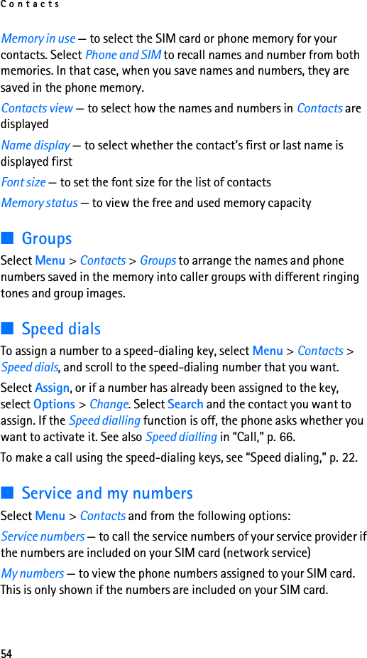 Contacts54Memory in use — to select the SIM card or phone memory for your contacts. Select Phone and SIM to recall names and number from both memories. In that case, when you save names and numbers, they are saved in the phone memory.Contacts view — to select how the names and numbers in Contacts are displayedName display — to select whether the contact’s first or last name is displayed firstFont size — to set the font size for the list of contactsMemory status — to view the free and used memory capacity■GroupsSelect Menu &gt; Contacts &gt; Groups to arrange the names and phone numbers saved in the memory into caller groups with different ringing tones and group images.■Speed dialsTo assign a number to a speed-dialing key, select Menu &gt; Contacts &gt; Speed dials, and scroll to the speed-dialing number that you want.Select Assign, or if a number has already been assigned to the key, select Options &gt; Change. Select Search and the contact you want to assign. If the Speed dialling function is off, the phone asks whether you want to activate it. See also Speed dialling in “Call,” p. 66.To make a call using the speed-dialing keys, see “Speed dialing,” p. 22.■Service and my numbersSelect Menu &gt; Contacts and from the following options:Service numbers — to call the service numbers of your service provider if the numbers are included on your SIM card (network service)My numbers — to view the phone numbers assigned to your SIM card. This is only shown if the numbers are included on your SIM card.