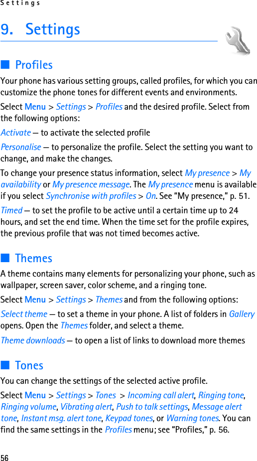 Settings569. Settings■ProfilesYour phone has various setting groups, called profiles, for which you can customize the phone tones for different events and environments.Select Menu &gt; Settings &gt; Profiles and the desired profile. Select from the following options:Activate — to activate the selected profilePersonalise — to personalize the profile. Select the setting you want to change, and make the changes. To change your presence status information, select My presence &gt; My availability or My presence message. The My presence menu is available if you select Synchronise with profiles &gt; On. See “My presence,” p. 51.Timed — to set the profile to be active until a certain time up to 24 hours, and set the end time. When the time set for the profile expires, the previous profile that was not timed becomes active.■ThemesA theme contains many elements for personalizing your phone, such as wallpaper, screen saver, color scheme, and a ringing tone.Select Menu &gt; Settings &gt; Themes and from the following options:Select theme — to set a theme in your phone. A list of folders in Gallery opens. Open the Themes folder, and select a theme.Theme downloads — to open a list of links to download more themes■TonesYou can change the settings of the selected active profile.Select Menu &gt; Settings &gt; Tones &gt; Incoming call alert, Ringing tone, Ringing volume, Vibrating alert, Push to talk settings, Message alert tone, Instant msg. alert tone, Keypad tones, or Warning tones. You can find the same settings in the Profiles menu; see “Profiles,” p. 56.